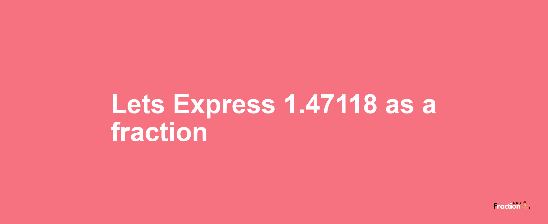 Lets Express 1.47118 as afraction